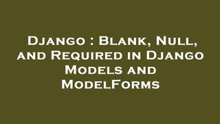 Django : Blank, Null, and Required in Django Models and ModelForms